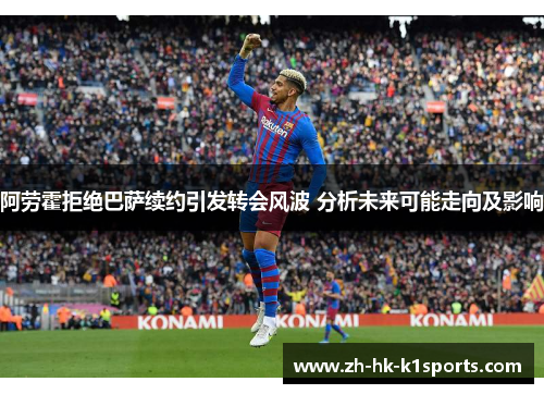 阿劳霍拒绝巴萨续约引发转会风波 分析未来可能走向及影响