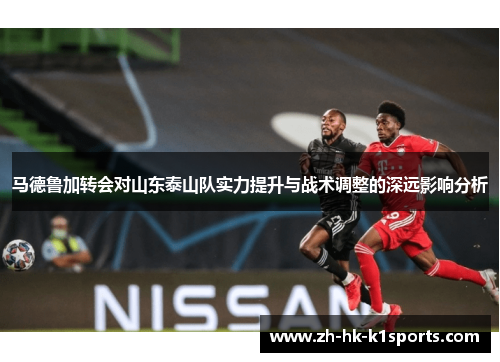 马德鲁加转会对山东泰山队实力提升与战术调整的深远影响分析 马德鲁加转会对山东泰山队实力提升与战术调整的深远影响分析